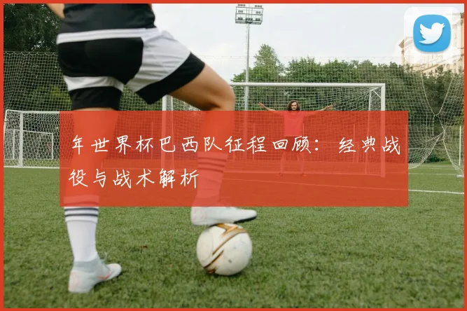 年世界杯巴西队征程回顾：经典战役与战术解析