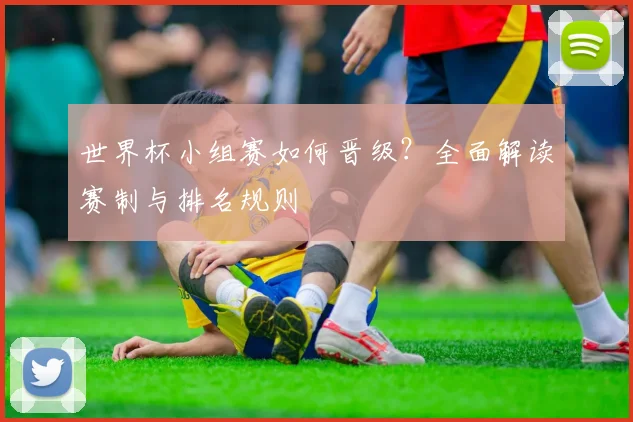 世界杯小组赛如何晋级？全面解读赛制与排名规则