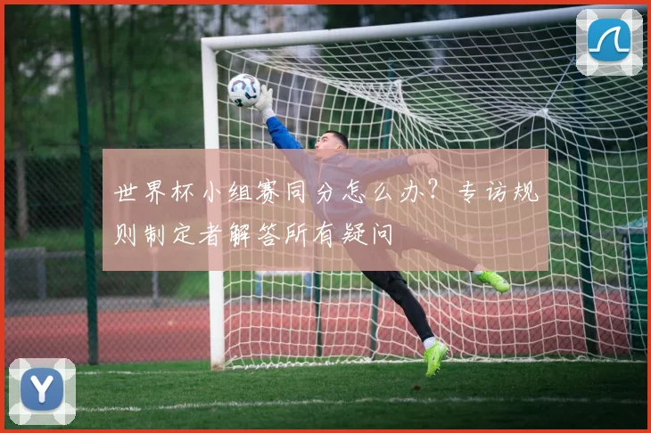 世界杯小组赛同分怎么办？专访规则制定者解答所有疑问