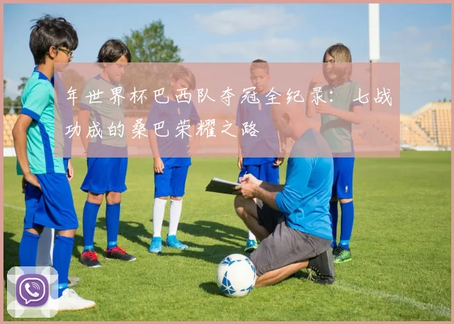 年世界杯巴西队夺冠全纪录：七战功成的桑巴荣耀之路