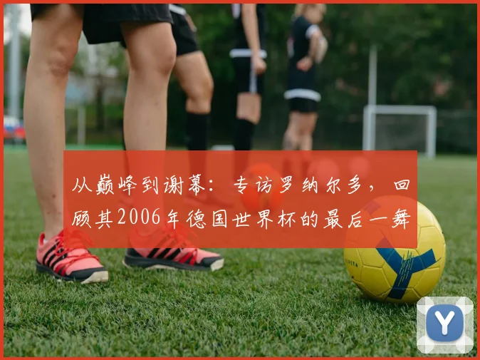从巅峰到谢幕：专访罗纳尔多，回顾其2006年德国世界杯的最后一舞