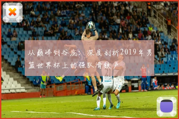 从巅峰到谷底：深度剖析2019年男篮世界杯上的强队滑铁卢