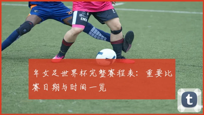 年女足世界杯完整赛程表:重要比赛日期与时间一览