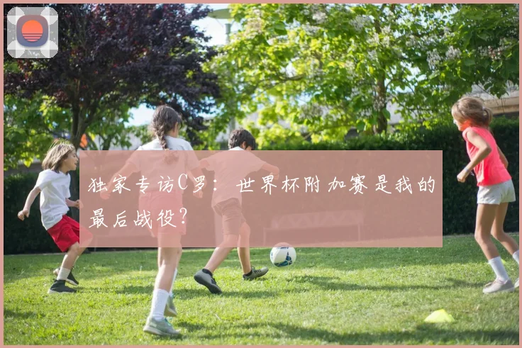 独家专访C罗：世界杯附加赛是我的最后战役？