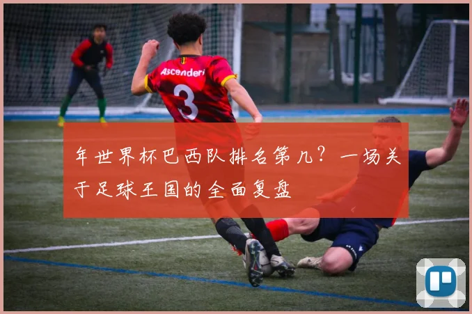 年世界杯巴西队排名第几？一场关于足球王国的全面复盘