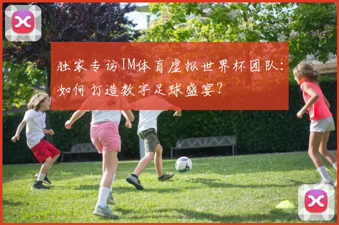 独家专访IM体育虚拟世界杯团队：如何打造数字足球盛宴？