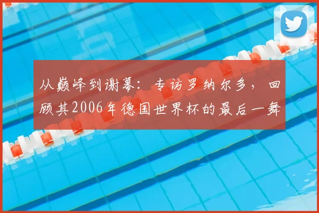 从巅峰到谢幕：专访罗纳尔多，回顾其2006年德国世界杯的最后一舞