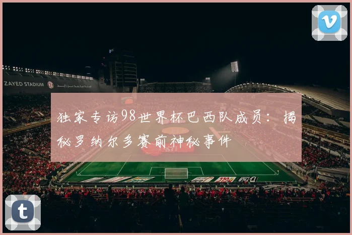 独家专访98世界杯巴西队成员：揭秘罗纳尔多赛前神秘事件