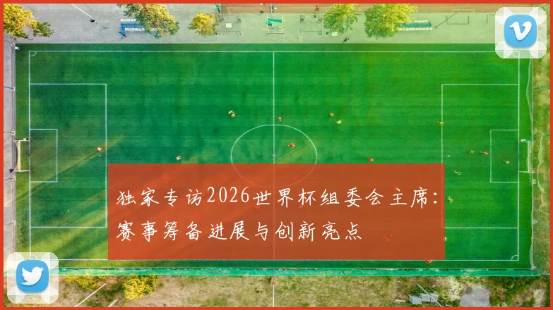 独家专访2026世界杯组委会主席：赛事筹备进展与创新亮点