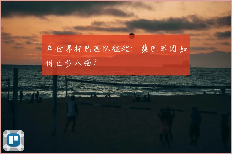 年世界杯巴西队征程：桑巴军团如何止步八强？