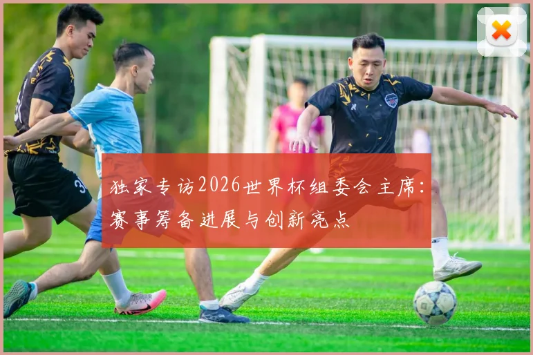 独家专访2026世界杯组委会主席：赛事筹备进展与创新亮点